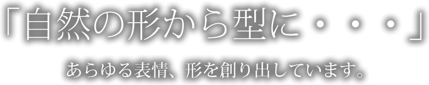 「自然の形から型に・・・」あらゆる表情、形を創り出しています。